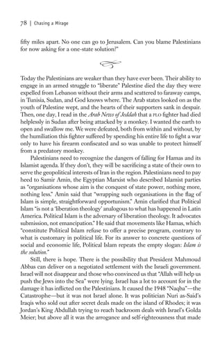 78   | Chasing a Mirage


ﬁfty miles apart. No one can go to Jerusalem. Can you blame Palestinians
for now asking for a one-state solution?”



Today the Palestinians are weaker than they have ever been. Their ability to
engage in an armed struggle to “liberate” Palestine died the day they were
expelled from Lebanon without their arms and scattered to faraway camps,
in Tunisia, Sudan, and God knows where. The Arab states looked on as the
youth of Palestine wept, and the hearts of their supporters sank in despair.
Then, one day, I read in the Arab News of Jeddah that a PLO ﬁghter had died
helplessly in Sudan after being attacked by a monkey. I wanted the earth to
open and swallow me. We were defeated, both from within and without, by
the humiliation this ﬁghter suffered by spending his entire life to ﬁght a war
only to have his ﬁrearm conﬁscated and so was unable to protect himself
from a predatory monkey.
     Palestinians need to recognize the dangers of falling for Hamas and its
Islamist agenda. If they don’t, they will be sacriﬁcing a state of their own to
serve the geopolitical interests of Iran in the region. Palestinians need to pay
heed to Samir Amin, the Egyptian Marxist who described Islamist parties
as “organisations whose aim is the conquest of state power, nothing more,
nothing less.” Amin said that “wrapping such organisations in the ﬂag of
Islam is simple, straightforward opportunism.” Amin clariﬁed that Political
Islam “is not a ‘liberation theology’ analogous to what has happened in Latin
America. Political Islam is the adversary of liberation theology. It advocates
submission, not emancipation.” He said that movements like Hamas, which
“constitute Political Islam refuse to offer a precise program, contrary to
what is customary in political life. For its answer to concrete questions of
social and economic life, Political Islam repeats the empty slogan: Islam is
the solution.”
     Still, there is hope. There is the possibility that President Mahmoud
Abbas can deliver on a negotiated settlement with the Israeli government.
Israel will not disappear and those who convinced us that “Allah will help us
push the Jews into the Sea” were lying. Israel has a lot to account for in the
damage it has inﬂicted on the Palestinians. It caused the 1948 “Naqba”—the
Catastrophe—but it was not Israel alone. It was politician Nuri as-Said’s
Iraqis who sold out after secret deals made on the island of Rhodes; it was
Jordan’s King Abdullah trying to reach backroom deals with Israel’s Golda
Meier; but above all it was the arrogance and self-righteousness that made
 