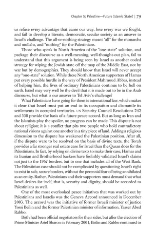 Chapter 5: Palestine—Future Islamic State? |   79

us refuse every advantage that came our way, lose every war we fought,
and fail to develop a literate, democratic, secular society as an answer to
Israel’s challenge. The all-or-nothing strategy meant “all” for the monarchs
and mullahs, and “nothing” for the Palestinians.
      Those who speak in North America of the “one-state” solution, and
package their discourse as a well-meaning, well-thought-out plan, fail to
understand that this argument is being seen by Israel as another coded
strategy for wiping the Jewish state off the map of the Middle East, not by
war but by demographics. They should know that Israel will never accept
any “one-state” solution. While these North American supporters of Hamas
put every possible hurdle in the way of President Mahmoud Abbas, instead
of helping him, the lives of ordinary Palestinians continue to be hell on
earth. Israel may very well be the devil that it is made out to be in the Arab
discourse, but what is our answer to Tel Aviv’s challenge?
      What Palestinians have going for them is international law, which makes
it clear that Israel must put an end to its occupation and dismantle its
settlements in occupied territories. UN Security Council Resolutions 242
and 338 provide the basis of a future peace accord. But as long as Iran and
the Islamists play the spoiler, no progress can be made. This dispute is not
about religion; it is a conﬂict that pits two people who hold contradictory
national visions against one another in a tiny piece of land. Adding a religious
dimension to the dispute has weakened the Palestinian position. After all,
if the dispute were to be resolved on the basis of divine texts, the Torah
provides a far stronger real estate case for Israel than the Quran does for the
Palestinians. In fact, by relying on divine texts to make their case, Hamas and
its Iranian and Brotherhood backers have foolishly validated Israel’s claims
not just to the 1967 borders, but to one that includes all of the West Bank.
The Palestinian case should not be complicated by questioning Israel’s right
to exist in safe, secure borders, without the perennial fear of being annihilated
as an entity. Rather, Palestinians and their supporters must demand that what
Israel desires for itself, that is, security and dignity, should be accorded to
Palestinians as well.
      One of the most overlooked peace initiatives that was worked out by
Palestinians and Israelis was the Geneva Accord announced in December
2003. The accord was the initiative of former Israeli minister of justice
Yossi Beilin and the former Palestinian minister of information, Yasser Abed
Rabbo.
      Both had been ofﬁcial negotiators for their sides, but after the election of
Prime Minister Ariel Sharon in February 2001, Beilin and Rabbo continued to
 
