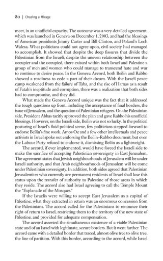 80   | Chasing a Mirage


meet, in an unofﬁcial capacity. The outcome was a very detailed agreement,
which was launched in Geneva on December 1, 2003, and had the blessings
of American presidents Jimmy Carter and Bill Clinton, and Poland’s Lech
Walesa. What politicians could not agree upon, civil society had managed
to accomplish. It showed that despite the deep ﬁssures that divide the
Palestinian from the Israeli, despite the uneven relationship between the
occupier and the occupied, there existed within both Israel and Palestine a
group of men and women who could manage to transcend hate and war
to continue to desire peace. In the Geneva Accord, both Beilin and Rabbo
showed a readiness to cede a part of their dream. With the Israeli peace
camp weakened from the failure of Taba, and the rise of Hamas as a result
of Fatah’s ineptitude and corruption, there was a realization that both sides
had to compromise, and they did.
     What made the Geneva Accord unique was the fact that it addressed
the tough questions up front, including the acceptance of ﬁnal borders, the
issue of Jerusalem, and the question of Palestinian refugees. On the Palestinian
side, President Abbas tacitly approved the plan and gave Rabbo his unofﬁcial
blessings. However, on the Israeli side, Beilin was not so lucky. In the political
posturing of Israel’s ﬂuid political scene, few politicians stepped forward to
endorse Beilin’s ﬁne work. Amos Oz and a few other intellectuals and peace
activists in Israel spoke out endorsing the Beilin–Rabbo document, but even
the Labour Party refused to endorse it, dismissing Beilin as a lightweight.
     The accord, if ever implemented, would have forced the Israeli side to
make the sacriﬁce of accepting Palestinian sovereignty in East Jerusalem.
The agreement states that Jewish neighbourhoods of Jerusalem will be under
Israeli authority, and that Arab neighbourhoods of Jerusalem will be come
under Palestinian sovereignty. In addition, both sides agreed that Palestinian
Jerusalemites who currently are permanent residents of Israel shall lose this
status upon the transfer of authority to Palestine of those areas in which
they reside. The accord also had Israel agreeing to call the Temple Mount
the “Esplanade of the Mosques.”
     If the Israelis were willing to accept East Jerusalem as a capital of
Palestine, what they extracted in return was an enormous concession from
the Palestinians. The accord called for the Palestinians to renounce their
right of return to Israel, restricting them to the territory of the new state of
Palestine, and provided for adequate compensation.
     The accord asserted the simultaneous existence of a viable Palestinian
state and of an Israel with legitimate, secure borders. But it went further. The
accord came with a detailed border that traced, almost olive tree to olive tree,
the line of partition. With this border, according to the accord, while Israel
 