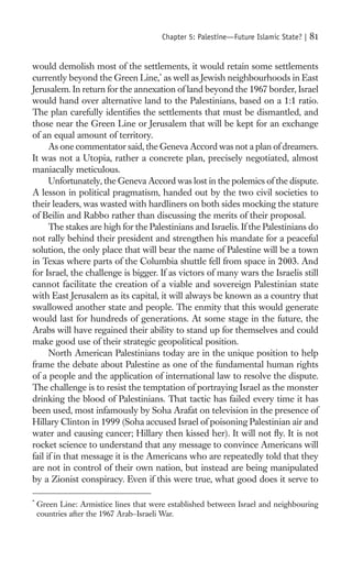 Chapter 5: Palestine—Future Islamic State? |   81

would demolish most of the settlements, it would retain some settlements
currently beyond the Green Line,* as well as Jewish neighbourhoods in East
Jerusalem. In return for the annexation of land beyond the 1967 border, Israel
would hand over alternative land to the Palestinians, based on a 1:1 ratio.
The plan carefully identiﬁes the settlements that must be dismantled, and
those near the Green Line or Jerusalem that will be kept for an exchange
of an equal amount of territory.
      As one commentator said, the Geneva Accord was not a plan of dreamers.
It was not a Utopia, rather a concrete plan, precisely negotiated, almost
maniacally meticulous.
      Unfortunately, the Geneva Accord was lost in the polemics of the dispute.
A lesson in political pragmatism, handed out by the two civil societies to
their leaders, was wasted with hardliners on both sides mocking the stature
of Beilin and Rabbo rather than discussing the merits of their proposal.
      The stakes are high for the Palestinians and Israelis. If the Palestinians do
not rally behind their president and strengthen his mandate for a peaceful
solution, the only place that will bear the name of Palestine will be a town
in Texas where parts of the Columbia shuttle fell from space in 2003. And
for Israel, the challenge is bigger. If as victors of many wars the Israelis still
cannot facilitate the creation of a viable and sovereign Palestinian state
with East Jerusalem as its capital, it will always be known as a country that
swallowed another state and people. The enmity that this would generate
would last for hundreds of generations. At some stage in the future, the
Arabs will have regained their ability to stand up for themselves and could
make good use of their strategic geopolitical position.
      North American Palestinians today are in the unique position to help
frame the debate about Palestine as one of the fundamental human rights
of a people and the application of international law to resolve the dispute.
The challenge is to resist the temptation of portraying Israel as the monster
drinking the blood of Palestinians. That tactic has failed every time it has
been used, most infamously by Soha Arafat on television in the presence of
Hillary Clinton in 1999 (Soha accused Israel of poisoning Palestinian air and
water and causing cancer; Hillary then kissed her). It will not ﬂy. It is not
rocket science to understand that any message to convince Americans will
fail if in that message it is the Americans who are repeatedly told that they
are not in control of their own nation, but instead are being manipulated
by a Zionist conspiracy. Even if this were true, what good does it serve to

*
    Green Line: Armistice lines that were established between Israel and neighbouring
    countries after the 1967 Arab–Israeli War.
 