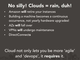 No silly! Clouds = rain, duh!
• Amazon will retire your instances
• Building a machine becomes a continuous
occurrence, not yearly hardware upgrades!
• AZs will fall over
• VPNs will undergo maintenance
• DirectConnects
!
!
Cloud not only lets you be more ‘agile’
and ‘devops’, it requires it. 11
 