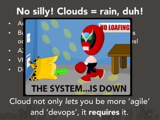 No silly! Clouds = rain, duh!
• Amazon will retire your instances
• Building a machine becomes a continuous
occurrence, not yearly hardware upgrades!
• AZs will fall over
• VPNs will undergo maintenance
• DirectConnects
!
!
Cloud not only lets you be more ‘agile’
and ‘devops’, it requires it. 12
 