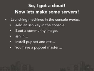 So, I got a cloud!
Now lets make some servers!
• Launching machines in the console works.
• Add an ssh key in the console
• Boot a community image.
• ssh in…
• Install puppet and etc…
• You have a puppet master…
16
 