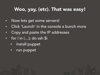 Woo, yay, (etc). That was easy!
• Now lets get some servers!
• Click ‘Launch’ in the console a bunch more
• Copy and paste the IP addresses
• for i in (…); do ssh $i
• install puppet
• run puppet
17
 