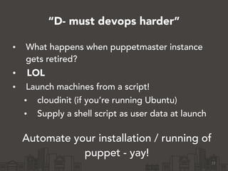 “D- must devops harder”
• What happens when puppetmaster instance
gets retired?
• LOL
• Launch machines from a script!
• cloudinit (if you’re running Ubuntu)
• Supply a shell script as user data at launch
!
Automate your installation / running of
puppet - yay!
22
 