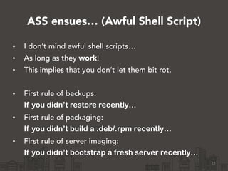 ASS ensues… (Awful Shell Script)
23
• I don’t mind awful shell scripts…
• As long as they work!
• This implies that you don’t let them bit rot.
!
• First rule of backups:
If you didn’t restore recently…
• First rule of packaging:
If you didn’t build a .deb/.rpm recently…
• First rule of server imaging:
If you didn’t bootstrap a fresh server recently…
 