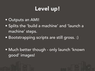 Level up!
27
• Outputs an AMI!
• Splits the ‘build a machine’ and ‘launch a
machine’ steps.
• Bootstrapping scripts are still gross. :)
!
• Much better though - only launch ‘known
good’ images!
 