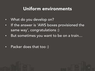 Uniform environments
• What do you develop on?
• If the answer is ‘AWS boxes provisioned the
same way’, congratulations :)
• But sometimes you want to be on a train…
!
• Packer does that too :)
28
 