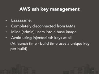 AWS ssh key management
• Laaaaaame.
• Completely disconnected from IAMs
• Inline (admin) users into a base image
• Avoid using injected ssh keys at all
(At launch time - build time uses a unique key
per build)
29
 