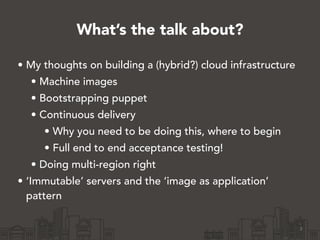 What’s the talk about?
• My thoughts on building a (hybrid?) cloud infrastructure
• Machine images
• Bootstrapping puppet
• Continuous delivery
• Why you need to be doing this, where to begin
• Full end to end acceptance testing!
• Doing multi-region right
• ‘Immutable’ servers and the ‘image as application’
pattern
3
 