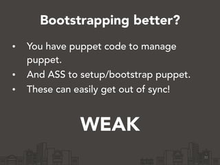 Bootstrapping better?
31
• You have puppet code to manage
puppet.
• And ASS to setup/bootstrap puppet.
• These can easily get out of sync!
!
WEAK
 