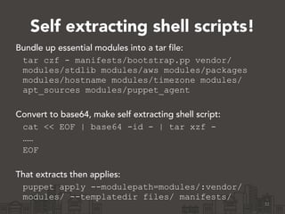 Self extracting shell scripts!
32
Bundle up essential modules into a tar file:
tar czf - manifests/bootstrap.pp vendor/
modules/stdlib modules/aws modules/packages
modules/hostname modules/timezone modules/
apt_sources modules/puppet_agent
!
Convert to base64, make self extracting shell script:
cat << EOF | base64 -id - | tar xzf -
……
EOF
!
That extracts then applies:
puppet apply --modulepath=modules/:vendor/
modules/ --templatedir files/ manifests/
 