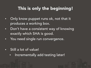 This is only the beginning!
• Only know puppet runs ok, not that it
produces a working box.
• Don’t have a consistent way of knowing
exactly which SHA is good.
• You need single run convergence.
!
• Still a lot of value!
• Incrementally add testing later!
36
 