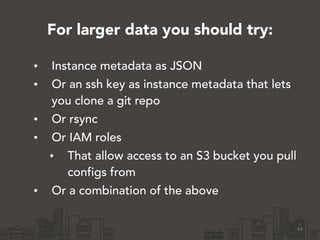 For larger data you should try:
• Instance metadata as JSON
• Or an ssh key as instance metadata that lets
you clone a git repo
• Or rsync
• Or IAM roles
• That allow access to an S3 bucket you pull
configs from
• Or a combination of the above
43
 
