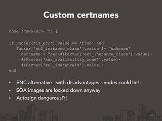 Custom certnames
node /^aws-srv-.*/ {
!
if Facter["is_ec2"].value == 'true' and
Facter['ec2_instance_class'].value != ‘unknown'
certname = “aws-#{Facter['ec2_instance_class'].value}-
#{Facter[‘aws_availability_zone'].value}-
#{Facter['ec2_instanceid'].value}"
end
!
• ENC alternative - with disadvantages - nodes could lie!
• SOA images are locked down anyway
• Autosign dangerous!?!
46
 