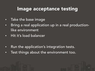 Image acceptance testing
• Take the base image
• Bring a real application up in a real production-
like environment
• Hit it’s load balancer
!
• Run the application’s integration tests.
• Test things about the environment too.
48
 