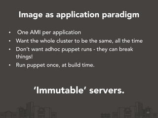 Image as application paradigm
• One AMI per application
• Want the whole cluster to be the same, all the time
• Don’t want adhoc puppet runs - they can break
things!
• Run puppet once, at build time.
49
‘Immutable’ servers.
 