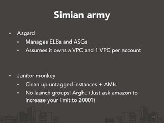 Simian army
• Asgard
• Manages ELBs and ASGs
• Assumes it owns a VPC and 1 VPC per account
!
!
• Janitor monkey
• Clean up untagged instances + AMIs
• No launch groups! Argh.. (Just ask amazon to
increase your limit to 2000?)
51
 
