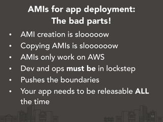 AMIs for app deployment:
The bad parts!
• AMI creation is slooooow
• Copying AMIs is sloooooow
• AMIs only work on AWS
• Dev and ops must be in lockstep
• Pushes the boundaries
• Your app needs to be releasable ALL
the time
53
 