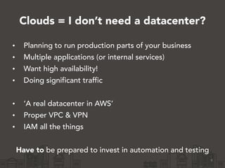 Clouds = I don’t need a datacenter?
• Planning to run production parts of your business
• Multiple applications (or internal services)
• Want high availability!
• Doing significant traffic
!
• ‘A real datacenter in AWS’
• Proper VPC & VPN
• IAM all the things
!
Have to be prepared to invest in automation and testing
8
 