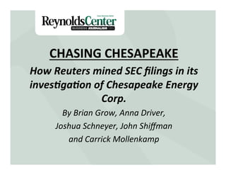 CHASING	
  CHESAPEAKE	
  
How	
  Reuters	
  mined	
  SEC	
  ﬁlings	
  in	
  its	
  
             Title Slide
inves6ga6on	
  of	
  Chesapeake	
  Energy	
  
                   Corp.	
  
          By	
  Brian	
  Grow,	
  Anna	
  Driver,	
  	
  
        Joshua	
  Schneyer,	
  John	
  Shiﬀman	
  	
  
           and	
  Carrick	
  Mollenkamp	
  
                              	
  
 