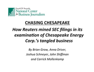 CHASING	
  CHESAPEAKE	
  
How	
  Reuters	
  mined	
  SEC	
  ﬁlings	
  in	
  its	
  
examina7on	
  of	
  Chesapeake	
  Energy	
  
Corp.’s	
  tangled	
  business	
  
	
  

By	
  Brian	
  Grow,	
  Anna	
  Driver,	
  	
  
Joshua	
  Schneyer,	
  John	
  Shiﬀman	
  	
  
and	
  Carrick	
  Mollenkamp	
  

	
  

 
