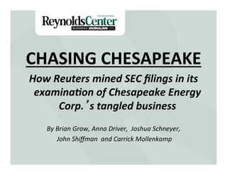 CHASING	
  CHESAPEAKE	
  
How	
  Reuters	
  mined	
  SEC	
  ﬁlings	
  in	
  its	
  
examina7on	
  of	
  Chesapeake	
  Energy	
  
Corp.’s	
  tangled	
  business	
  
	
  
By	
  Brian	
  Grow,	
  Anna	
  Driver,	
  	
  Joshua	
  Schneyer,	
  
	
  John	
  Shiﬀman	
  	
  and	
  Carrick	
  Mollenkamp	
  
 
