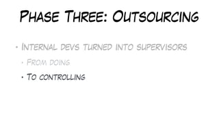 Phase Three: Outsourcing
• Internal devs turned into supervisors
• From doing
• To controlling
• To fixing
 