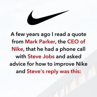 A few years ago I read a quote
from Mark Parker, the CEO of
Nike, that he had a phone call
with Steve Jobs and asked
advice for how to improve Nike
and Steve's reply was this:
 