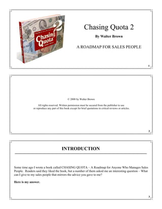 Chasing Quota 2
                                                                           By Walter Brown

                                                        A ROADMAP FOR SALES PEOPLE



                                                                                                                1




                                               © 2008 by Walter Brown

                   All rights reserved. Written permission must be secured from the publisher to use
              or reproduce any part of this book except for brief quotations in critical reviews or articles.




                                                                                                                2




                                          INTRODUCTION


Some time ago I wrote a book called CHASING QUOTA – A Roadmap for Anyone Who Manages Sales
People. Readers said they liked the book, but a number of them asked me an interesting question – What
can I give to my sales people that mirrors the advice you gave to me?

Here is my answer.



                                                                                                                3
 
