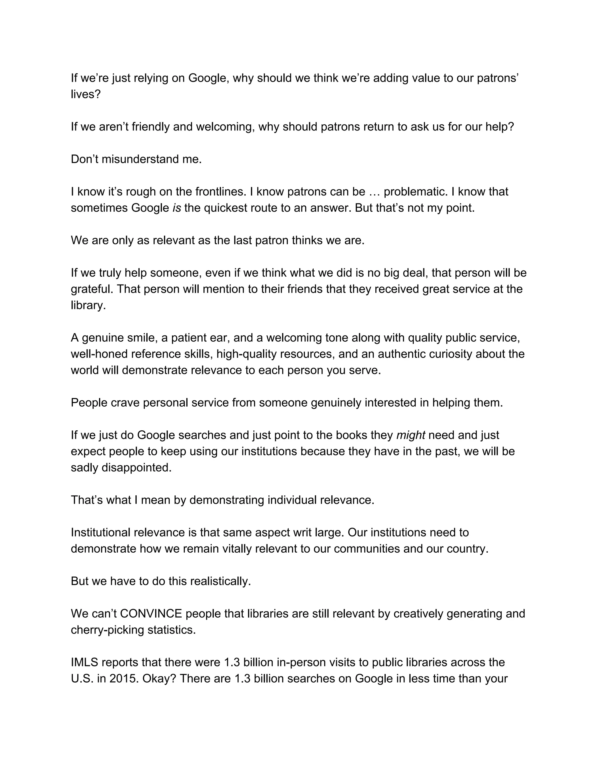 If​ ​we’re​ ​just​ ​relying​ ​on​ ​Google,​ ​why​ ​should​ ​we​ ​think​ ​we’re​ ​adding​ ​value​ ​to​ ​our​ ​patrons’
lives?
If​ ​we​ ​aren’t​ ​friendly​ ​and​ ​welcoming,​ ​why​ ​should​ ​patrons​ ​return​ ​to​ ​ask​ ​us​ ​for​ ​our​ ​help?
Don’t​ ​misunderstand​ ​me.
I​ ​know​ ​it’s​ ​rough​ ​on​ ​the​ ​frontlines.​ ​I​ ​know​ ​patrons​ ​can​ ​be​ ​…​ ​problematic.​ ​I​ ​know​ ​that
sometimes​ ​Google​​ ​is​​ ​the​ ​quickest​ ​route​ ​to​ ​an​ ​answer.​ ​But​ ​that’s​ ​not​ ​my​ ​point.
We​ ​are​ ​only​ ​as​ ​relevant​ ​as​ ​the​ ​last​ ​patron​ ​thinks​ ​we​ ​are.
If​ ​we​ ​truly​ ​help​ ​someone,​ ​even​ ​if​ ​we​ ​think​ ​what​ ​we​ ​did​ ​is​ ​no​ ​big​ ​deal,​ ​that​ ​person​ ​will​ ​be
grateful.​ ​That​ ​person​ ​will​ ​mention​ ​to​ ​their​ ​friends​ ​that​ ​they​ ​received​ ​great​ ​service​ ​at​ ​the
library.
A​ ​genuine​ ​smile,​ ​a​ ​patient​ ​ear,​ ​and​ ​a​ ​welcoming​ ​tone​ ​along​ ​with​ ​quality​ ​public​ ​service,
well-honed​ ​reference​ ​skills,​ ​high-quality​ ​resources,​ ​and​ ​an​ ​authentic​ ​curiosity​ ​about​ ​the
world​ ​will​ ​demonstrate​ ​relevance​ ​to​ ​each​ ​person​ ​you​ ​serve.
People​ ​crave​ ​personal​ ​service​ ​from​ ​someone​ ​genuinely​ ​interested​ ​in​ ​helping​ ​them.
If​ ​we​ ​just​ ​do​ ​Google​ ​searches​ ​and​ ​just​ ​point​ ​to​ ​the​ ​books​ ​they​ ​​might​ ​​need​ ​and​ ​just
expect​ ​people​ ​to​ ​keep​ ​using​ ​our​ ​institutions​ ​because​ ​they​ ​have​ ​in​ ​the​ ​past,​ ​we​ ​will​ ​be
sadly​ ​disappointed.
That’s​ ​what​ ​I​ ​mean​ ​by​ ​demonstrating​ ​individual​ ​relevance.
Institutional​ ​relevance​ ​is​ ​that​ ​same​ ​aspect​ ​writ​ ​large.​ ​Our​ ​institutions​ ​need​ ​to
demonstrate​ ​how​ ​we​ ​remain​ ​vitally​ ​relevant​ ​to​ ​our​ ​communities​ ​and​ ​our​ ​country.
But​ ​we​ ​have​ ​to​ ​do​ ​this​ ​realistically.
We​ ​can’t​ ​CONVINCE​ ​people​ ​that​ ​libraries​ ​are​ ​still​ ​relevant​ ​by​ ​creatively​ ​generating​ ​and
cherry-picking​ ​statistics.
IMLS​ ​reports​ ​that​ ​there​ ​were​ ​1.3​ ​billion​ ​in-person​ ​visits​ ​to​ ​public​ ​libraries​ ​across​ ​the
U.S.​ ​in​ ​2015.​ ​Okay?​ ​There​ ​are​ ​1.3​ ​billion​ ​searches​ ​on​ ​Google​ ​in​ ​less​ ​time​ ​than​ ​your
 
