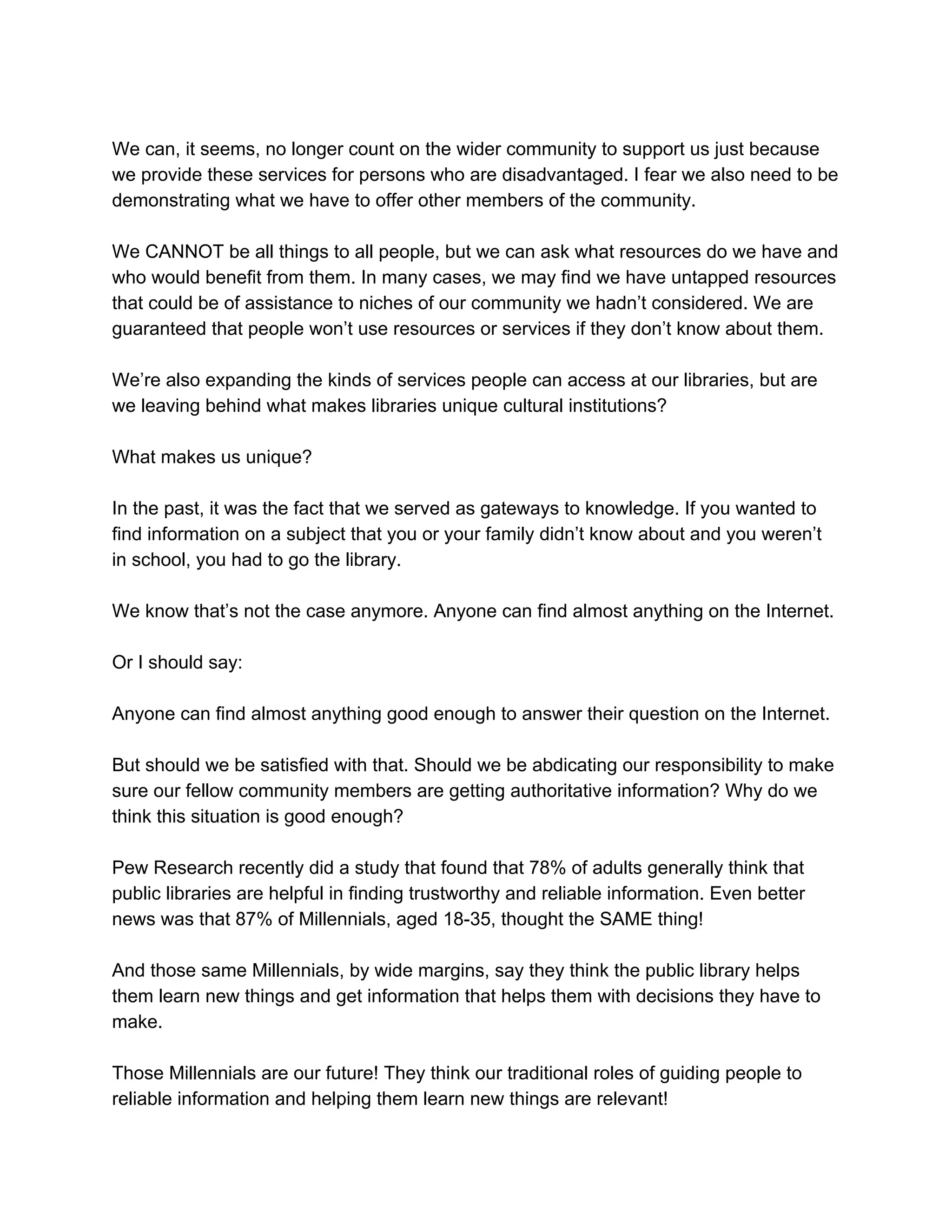 We​ ​can,​ ​it​ ​seems,​ ​no​ ​longer​ ​count​ ​on​ ​the​ ​wider​ ​community​ ​to​ ​support​ ​us​ ​just​ ​because
we​ ​provide​ ​these​ ​services​ ​for​ ​persons​ ​who​ ​are​ ​disadvantaged.​ ​I​ ​fear​ ​we​ ​also​ ​need​ ​to​ ​be
demonstrating​ ​what​ ​we​ ​have​ ​to​ ​offer​ ​other​ ​members​ ​of​ ​the​ ​community.
We​ ​CANNOT​ ​be​ ​all​ ​things​ ​to​ ​all​ ​people,​ ​but​ ​we​ ​can​ ​ask​ ​what​ ​resources​ ​do​ ​we​ ​have​ ​and
who​ ​would​ ​benefit​ ​from​ ​them.​ ​In​ ​many​ ​cases,​ ​we​ ​may​ ​find​ ​we​ ​have​ ​untapped​ ​resources
that​ ​could​ ​be​ ​of​ ​assistance​ ​to​ ​niches​ ​of​ ​our​ ​community​ ​we​ ​hadn’t​ ​considered.​ ​We​ ​are
guaranteed​ ​that​ ​people​ ​won’t​ ​use​ ​resources​ ​or​ ​services​ ​if​ ​they​ ​don’t​ ​know​ ​about​ ​them.
We’re​ ​also​ ​expanding​ ​the​ ​kinds​ ​of​ ​services​ ​people​ ​can​ ​access​ ​at​ ​our​ ​libraries,​ ​but​ ​are
we​ ​leaving​ ​behind​ ​what​ ​makes​ ​libraries​ ​unique​ ​cultural​ ​institutions?
What​ ​makes​ ​us​ ​unique?
In​ ​the​ ​past,​ ​it​ ​was​ ​the​ ​fact​ ​that​ ​we​ ​served​ ​as​ ​gateways​ ​to​ ​knowledge.​ ​If​ ​you​ ​wanted​ ​to
find​ ​information​ ​on​ ​a​ ​subject​ ​that​ ​you​ ​or​ ​your​ ​family​ ​didn’t​ ​know​ ​about​ ​and​ ​you​ ​weren’t
in​ ​school,​ ​you​ ​had​ ​to​ ​go​ ​the​ ​library.
We​ ​know​ ​that’s​ ​not​ ​the​ ​case​ ​anymore.​ ​Anyone​ ​can​ ​find​ ​almost​ ​anything​ ​on​ ​the​ ​Internet.
Or​ ​I​ ​should​ ​say:
Anyone​ ​can​ ​find​ ​almost​ ​anything​ ​good​ ​enough​ ​to​ ​answer​ ​their​ ​question​ ​on​ ​the​ ​Internet.
But​ ​should​ ​we​ ​be​ ​satisfied​ ​with​ ​that.​ ​Should​ ​we​ ​be​ ​abdicating​ ​our​ ​responsibility​ ​to​ ​make
sure​ ​our​ ​fellow​ ​community​ ​members​ ​are​ ​getting​ ​authoritative​ ​information?​ ​Why​ ​do​ ​we
think​ ​this​ ​situation​ ​is​ ​good​ ​enough?
Pew​ ​Research​ ​recently​ ​did​ ​a​ ​study​ ​that​ ​found​ ​that​ ​78%​ ​of​ ​adults​ ​generally​ ​think​ ​that
public​ ​libraries​ ​are​ ​helpful​ ​in​ ​finding​ ​trustworthy​ ​and​ ​reliable​ ​information.​ ​Even​ ​better
news​ ​was​ ​that​ ​87%​ ​of​ ​Millennials,​ ​aged​ ​18-35,​ ​thought​ ​the​ ​SAME​ ​thing!
And​ ​those​ ​same​ ​Millennials,​ ​by​ ​wide​ ​margins,​ ​say​ ​they​ ​think​ ​the​ ​public​ ​library​ ​helps
them​ ​learn​ ​new​ ​things​ ​and​ ​get​ ​information​ ​that​ ​helps​ ​them​ ​with​ ​decisions​ ​they​ ​have​ ​to
make.
Those​ ​Millennials​ ​are​ ​our​ ​future!​ ​They​ ​think​ ​our​ ​traditional​ ​roles​ ​of​ ​guiding​ ​people​ ​to
reliable​ ​information​ ​and​ ​helping​ ​them​ ​learn​ ​new​ ​things​ ​are​ ​relevant!
 