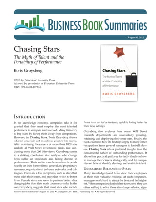 August 30, 2011




Chasing Stars
The Myth of Talent and the
Portability of Performance
Boris Groysberg

©2010 by Princeton University Press
Adapted by permission of Princeton University Press
ISBN: 978-0-691-12720-0




Introduction
In the knowledge economy, companies take it for                        firms turn out to be meteors, quickly losing luster in
granted that they must employ the most talented                        their new settings.
performers to compete and succeed. Many firms try                      Groysberg also explores how some Wall Street
to buy stars by luring them away from competitors.                     research departments are successfully growing,
However, in Chasing Stars, Boris Groysberg shows                       retaining, and deploying their own stars. Finally, the
what an uncertain and disastrous practice this can be.                 book examines how its findings apply to many other
After examining the careers of more than 1000 star                     occupations, from general managers to football play-
analysts at Wall Street investment banks and con-                      ers. Chasing Stars offers profound insights into the
ducting more than 200 interviews, Groysberg comes                      fundamental nature of outstanding performance. It
to a striking conclusion: star analysts who change                     also offers practical guidance for individuals on how
firms suffer an immediate and lasting decline in                       to manage their careers strategically, and for compa-
performance. Their earlier excellence often depends                    nies on how to identify, develop, and maintain talent.
heavily on their former firms’ general and proprietary
resources, organizational cultures, networks, and col-                 Unexamined Reliance on Stars
leagues. There are a few exceptions, such as stars that                Many knowledge-based firms view their employees
move with their teams, and stars that switch to better                 as their most valuable resource. At such companies,
firms. Female stars also seem to perform better after                  managers work hard to attract the best and the bright-
changing jobs than their male counterparts do. In the                  est. When companies do find first-rate talent, they are
end, Groysberg suggests that most stars who switch                     often willing to offer those stars huge salaries, sign-
Business Book Summaries® August 30, 2011 • Copyright © 2011 EBSCO Publishing Inc. • All Rights Reserved
 