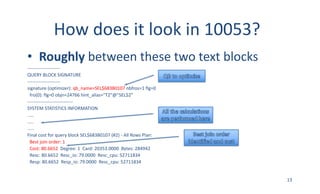 How	does	it	look	in	10053?
• Roughly between	these	two	text	blocks
---------------------
QUERY	BLOCK	SIGNATURE
---------------------
signature	(optimizer):	qb_name=SEL$683B0107 nbfros=1	flg=0
fro(0):	flg=0	objn=24766	hint_alias="T2"@"SEL$2”
-----------------------------
SYSTEM	STATISTICS	INFORMATION
.....
…..
.....
Final	cost	for	query	block	SEL$683B0107	(#2)	- All	Rows	Plan:
Best	join	order:	1
Cost:	80.6652 Degree:	1		Card:	20353.0000		Bytes:	284942
Resc:	80.6652		Resc_io:	79.0000		Resc_cpu:	52711834
Resp:	80.6652		Resp_io:	79.0000		Resc_cpu:	52711834
13
 