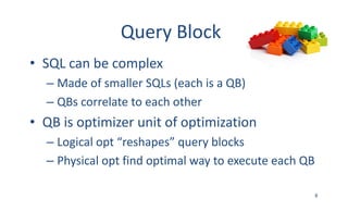 Query	Block
• SQL	can	be	complex
– Made	of	smaller	SQLs	(each	is	a	QB)
– QBs	correlate	to	each	other
• QB	is	optimizer	unit	of	optimization
– Logical	opt	“reshapes”	query	blocks
– Physical	opt	find	optimal	way	to	execute	each	QB
8
 