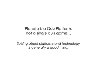 Planeto is a Quiz Platform,
    not a single quiz game…

Talking about platforms and technology
        is generally a good thing.
 