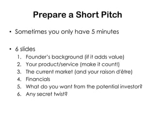 Prepare a Short Pitch
• Sometimes you only have 5 minutes

• 6 slides
  1.   Founder’s background (if it adds value)
  2.   Your product/service (make it count!)
  3.   The current market (and your raison d'être)
  4.   Financials
  5.   What do you want from the potential investor?
  6.   Any secret twist?
 