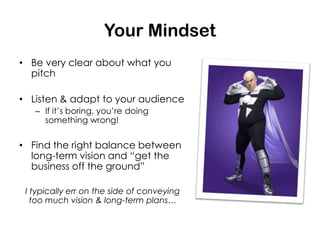 Your Mindset
• Be very clear about what you
  pitch

• Listen & adapt to your audience
   – If it’s boring, you’re doing
     something wrong!


• Find the right balance between
  long-term vision and “get the
  business off the ground”

 I typically err on the side of conveying
   too much vision & long-term plans…
 
