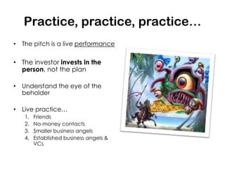 Practice, practice, practice…
• The pitch is a live performance

• The investor invests in the
  person, not the plan

• Understand the eye of the
  beholder

• Live practice…
   1.   Friends
   2.   No-money contacts
   3.   Smaller business angels
   4.   Established business angels &
        VCs
 
