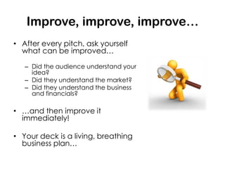 Improve, improve, improve…
• After every pitch, ask yourself
  what can be improved…

   – Did the audience understand your
     idea?
   – Did they understand the market?
   – Did they understand the business
     and financials?

• …and then improve it
  immediately!

• Your deck is a living, breathing
  business plan…
 