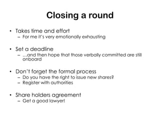 Closing a round
• Takes time and effort
   – For me it’s very emotionally exhausting

• Set a deadline
   – …and then hope that those verbally committed are still
     onboard

• Don’t forget the formal process
   – Do you have the right to issue new shares?
   – Register with authorities

• Share holders agreement
   – Get a good lawyer!
 