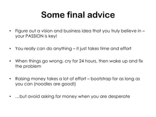 Some final advice
• Figure out a vision and business idea that you truly believe in –
  your PASSION is key!

• You really can do anything – it just takes time and effort

• When things go wrong, cry for 24 hours, then wake up and fix
  the problem

• Raising money takes a lot of effort – bootstrap for as long as
  you can (noodles are good!)

• …but avoid asking for money when you are desperate
 