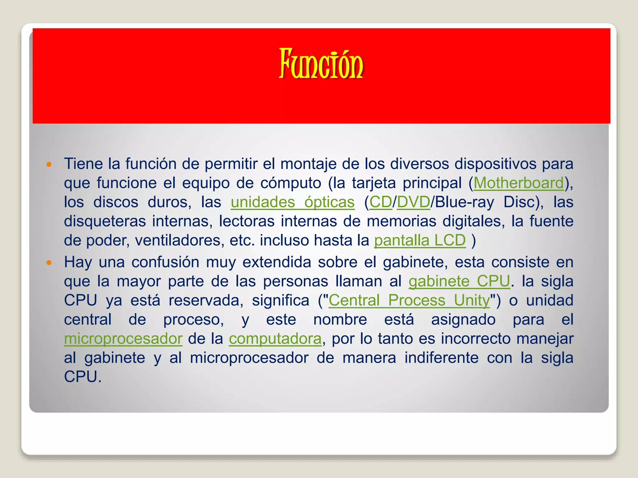 Función
 Tiene la función de permitir el montaje de los diversos dispositivos para
que funcione el equipo de cómputo (la tarjeta principal (Motherboard),
los discos duros, las unidades ópticas (CD/DVD/Blue-ray Disc), las
disqueteras internas, lectoras internas de memorias digitales, la fuente
de poder, ventiladores, etc. incluso hasta la pantalla LCD )
 Hay una confusión muy extendida sobre el gabinete, esta consiste en
que la mayor parte de las personas llaman al gabinete CPU. la sigla
CPU ya está reservada, significa ("Central Process Unity") o unidad
central de proceso, y este nombre está asignado para el
microprocesador de la computadora, por lo tanto es incorrecto manejar
al gabinete y al microprocesador de manera indiferente con la sigla
CPU.
 