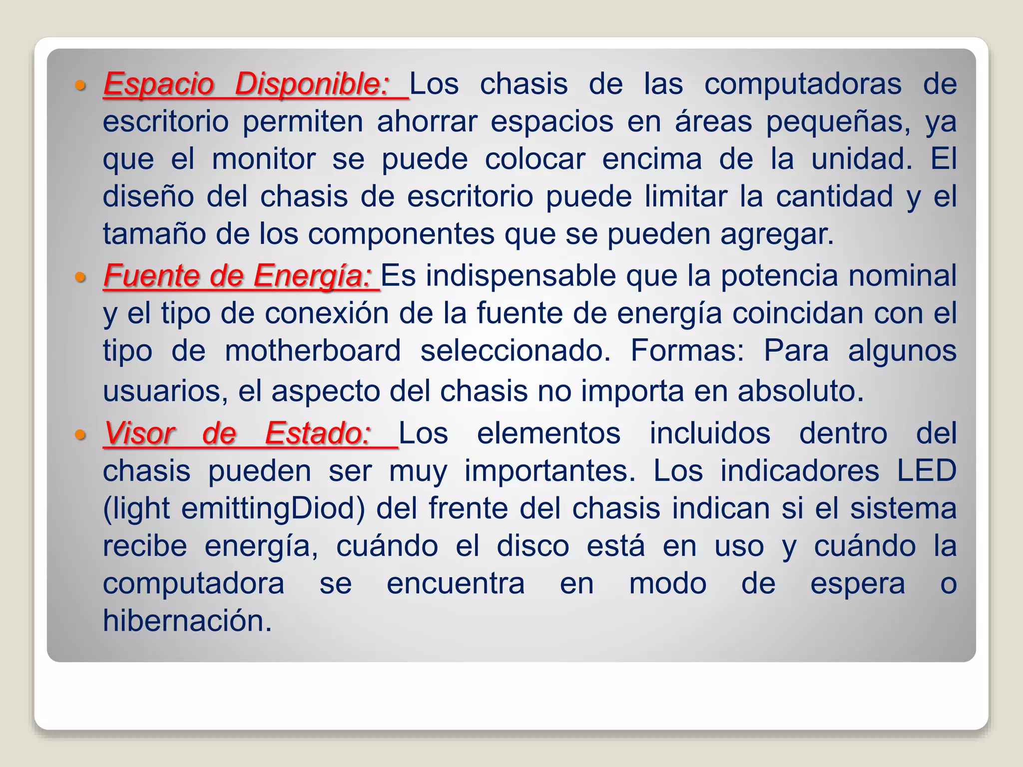  Espacio Disponible: Los chasis de las computadoras de
escritorio permiten ahorrar espacios en áreas pequeñas, ya
que el monitor se puede colocar encima de la unidad. El
diseño del chasis de escritorio puede limitar la cantidad y el
tamaño de los componentes que se pueden agregar.
 Fuente de Energía: Es indispensable que la potencia nominal
y el tipo de conexión de la fuente de energía coincidan con el
tipo de motherboard seleccionado. Formas: Para algunos
usuarios, el aspecto del chasis no importa en absoluto.
 Visor de Estado: Los elementos incluidos dentro del
chasis pueden ser muy importantes. Los indicadores LED
(light emittingDiod) del frente del chasis indican si el sistema
recibe energía, cuándo el disco está en uso y cuándo la
computadora se encuentra en modo de espera o
hibernación.
 
