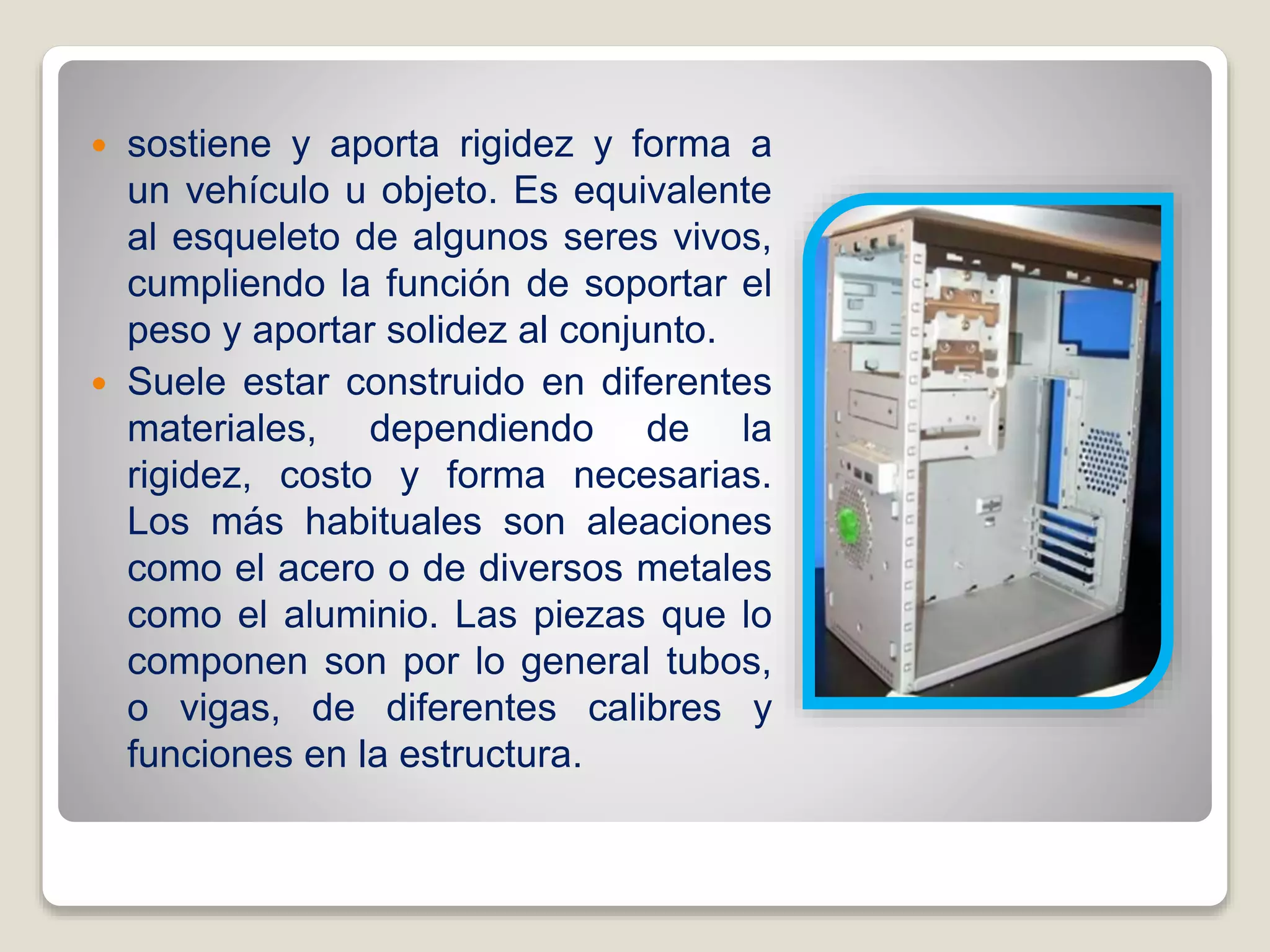  sostiene y aporta rigidez y forma a
un vehículo u objeto. Es equivalente
al esqueleto de algunos seres vivos,
cumpliendo la función de soportar el
peso y aportar solidez al conjunto.
 Suele estar construido en diferentes
materiales, dependiendo de la
rigidez, costo y forma necesarias.
Los más habituales son aleaciones
como el acero o de diversos metales
como el aluminio. Las piezas que lo
componen son por lo general tubos,
o vigas, de diferentes calibres y
funciones en la estructura.
 