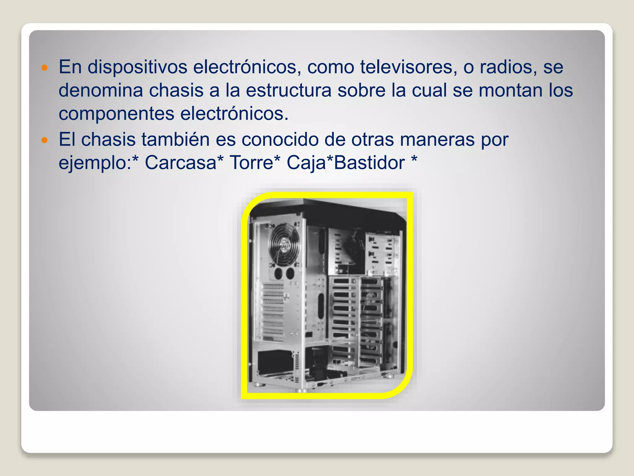  En dispositivos electrónicos, como televisores, o radios, se
denomina chasis a la estructura sobre la cual se montan los
componentes electrónicos.
 El chasis también es conocido de otras maneras por
ejemplo:* Carcasa* Torre* Caja*Bastidor *
 