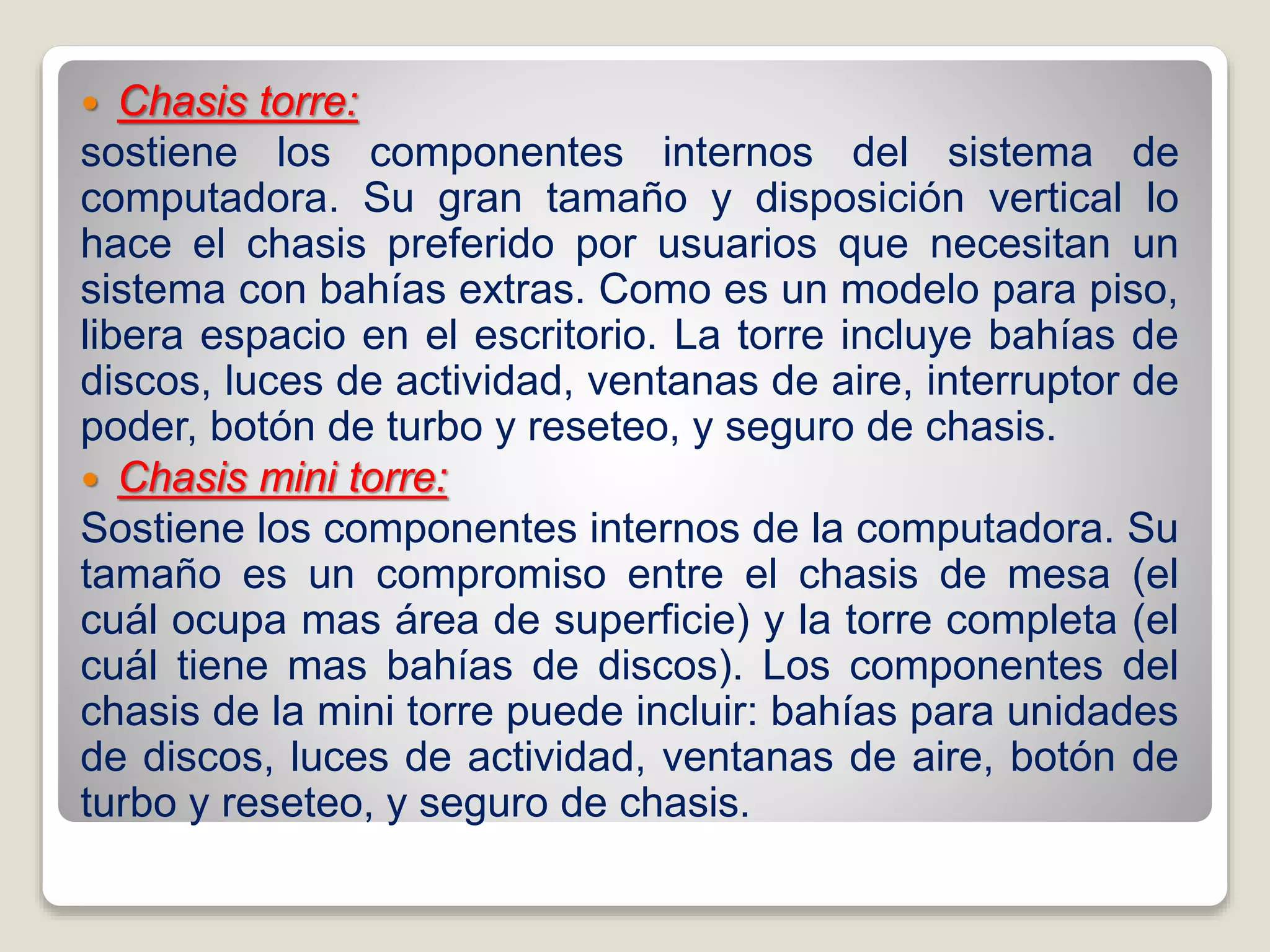  Chasis torre:
sostiene los componentes internos del sistema de
computadora. Su gran tamaño y disposición vertical lo
hace el chasis preferido por usuarios que necesitan un
sistema con bahías extras. Como es un modelo para piso,
libera espacio en el escritorio. La torre incluye bahías de
discos, luces de actividad, ventanas de aire, interruptor de
poder, botón de turbo y reseteo, y seguro de chasis.
 Chasis mini torre:
Sostiene los componentes internos de la computadora. Su
tamaño es un compromiso entre el chasis de mesa (el
cuál ocupa mas área de superficie) y la torre completa (el
cuál tiene mas bahías de discos). Los componentes del
chasis de la mini torre puede incluir: bahías para unidades
de discos, luces de actividad, ventanas de aire, botón de
turbo y reseteo, y seguro de chasis.
 