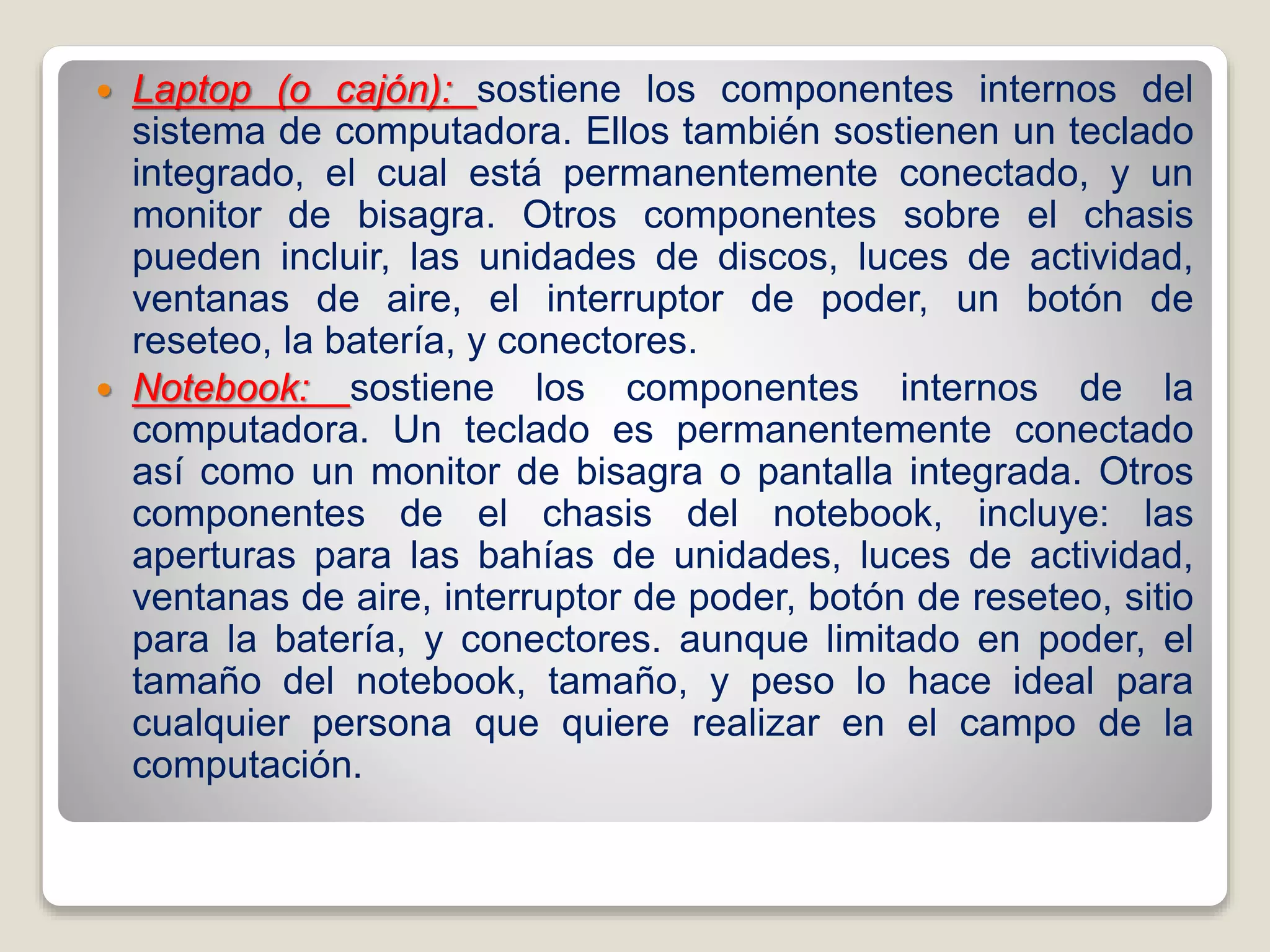  Laptop (o cajón): sostiene los componentes internos del
sistema de computadora. Ellos también sostienen un teclado
integrado, el cual está permanentemente conectado, y un
monitor de bisagra. Otros componentes sobre el chasis
pueden incluir, las unidades de discos, luces de actividad,
ventanas de aire, el interruptor de poder, un botón de
reseteo, la batería, y conectores.
 Notebook: sostiene los componentes internos de la
computadora. Un teclado es permanentemente conectado
así como un monitor de bisagra o pantalla integrada. Otros
componentes de el chasis del notebook, incluye: las
aperturas para las bahías de unidades, luces de actividad,
ventanas de aire, interruptor de poder, botón de reseteo, sitio
para la batería, y conectores. aunque limitado en poder, el
tamaño del notebook, tamaño, y peso lo hace ideal para
cualquier persona que quiere realizar en el campo de la
computación.
 