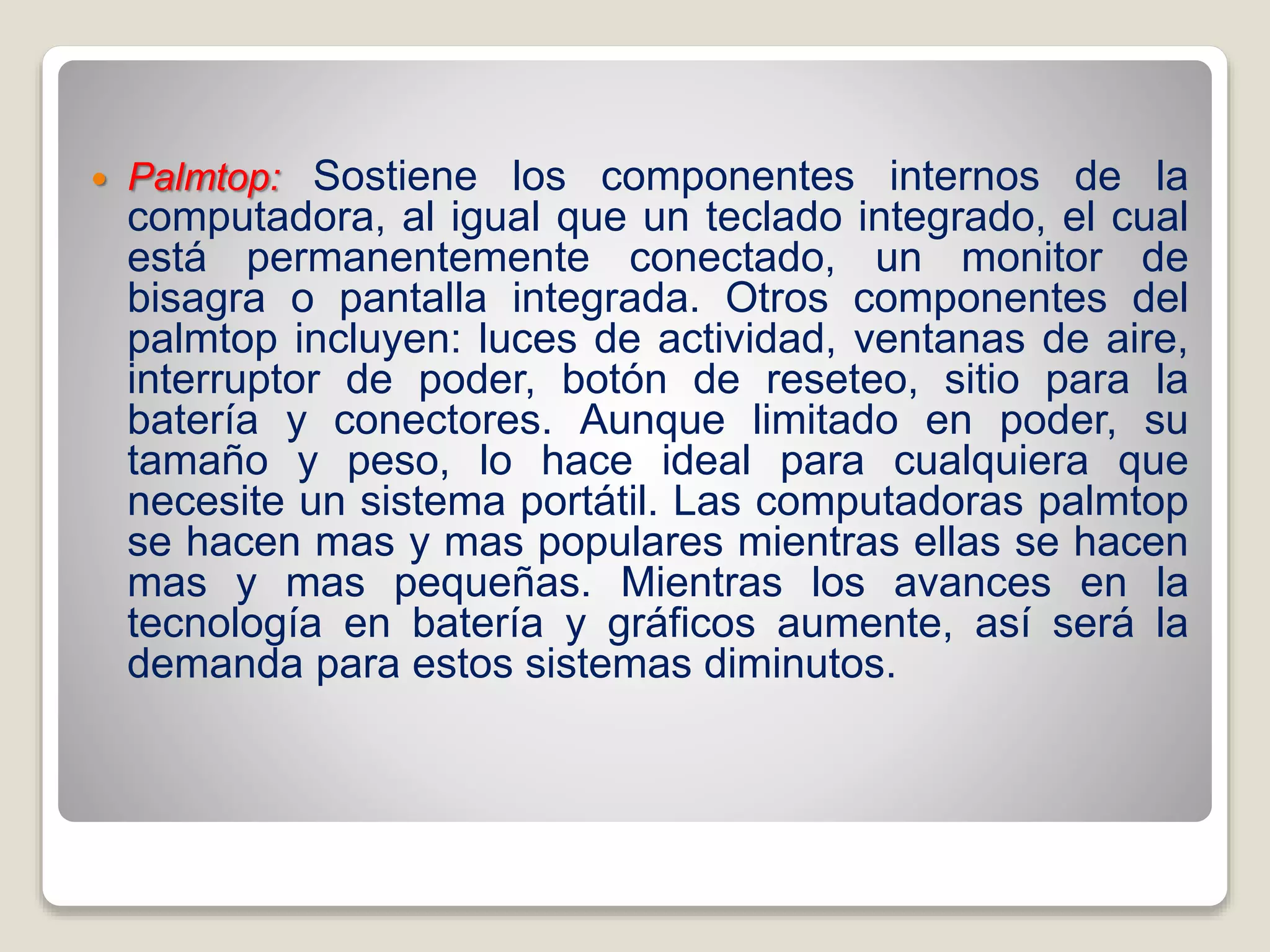  Palmtop: Sostiene los componentes internos de la
computadora, al igual que un teclado integrado, el cual
está permanentemente conectado, un monitor de
bisagra o pantalla integrada. Otros componentes del
palmtop incluyen: luces de actividad, ventanas de aire,
interruptor de poder, botón de reseteo, sitio para la
batería y conectores. Aunque limitado en poder, su
tamaño y peso, lo hace ideal para cualquiera que
necesite un sistema portátil. Las computadoras palmtop
se hacen mas y mas populares mientras ellas se hacen
mas y mas pequeñas. Mientras los avances en la
tecnología en batería y gráficos aumente, así será la
demanda para estos sistemas diminutos.
 