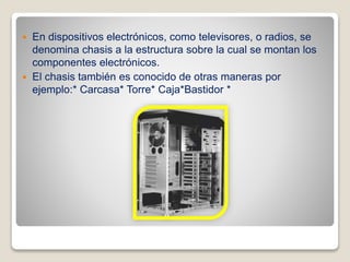  En dispositivos electrónicos, como televisores, o radios, se
denomina chasis a la estructura sobre la cual se montan los
componentes electrónicos.
 El chasis también es conocido de otras maneras por
ejemplo:* Carcasa* Torre* Caja*Bastidor *
 